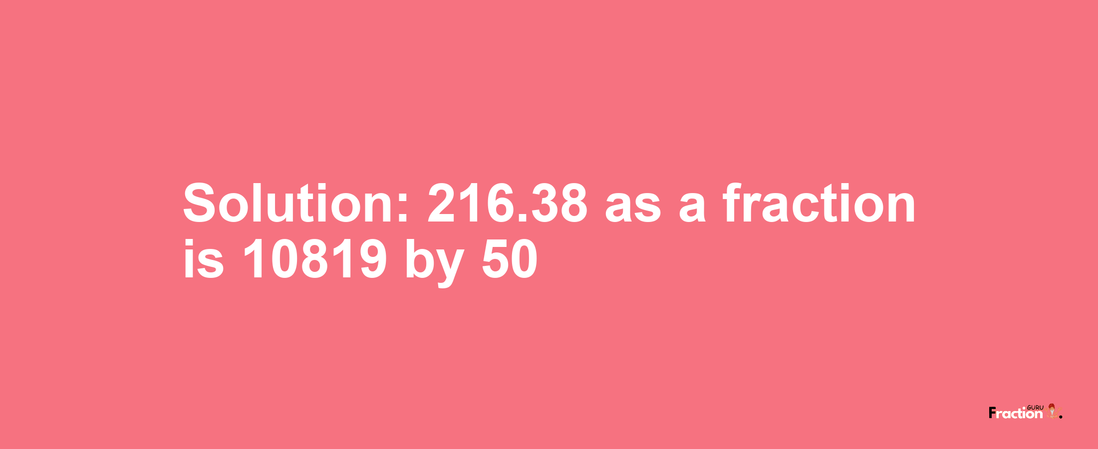 Solution:216.38 as a fraction is 10819/50